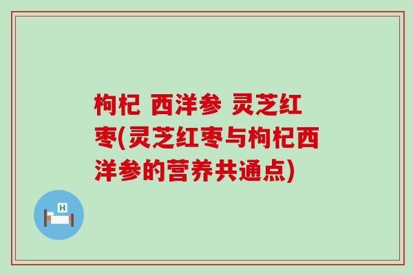 枸杞 西洋参 灵芝红枣(灵芝红枣与枸杞西洋参的营养共通点)