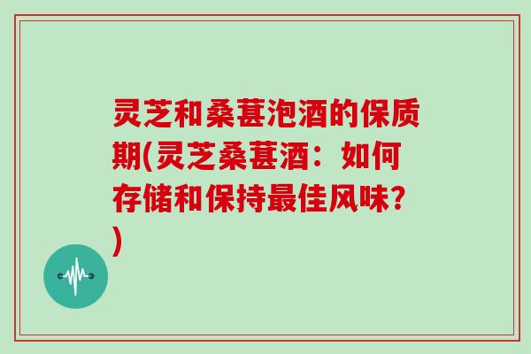 灵芝和桑葚泡酒的保质期(灵芝桑葚酒：如何存储和保持佳风味？)