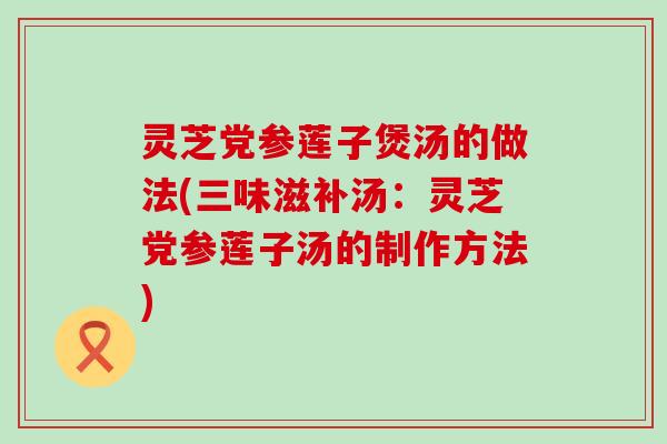 灵芝党参莲子煲汤的做法(三味滋补汤：灵芝党参莲子汤的制作方法)