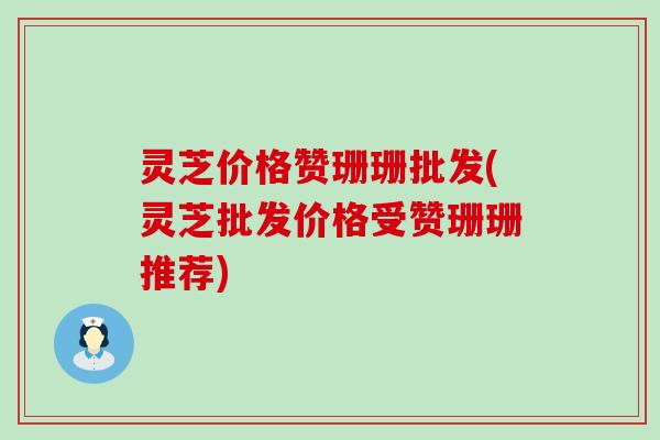 灵芝价格赞珊珊批发(灵芝批发价格受赞珊珊推荐)