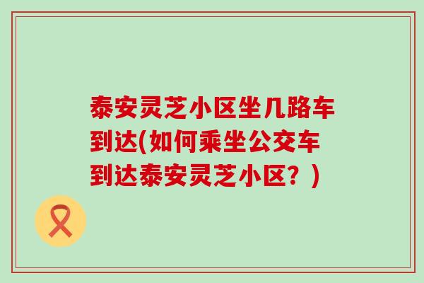 泰安灵芝小区坐几路车到达(如何乘坐公交车到达泰安灵芝小区？)