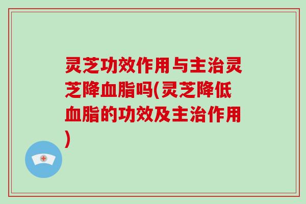 灵芝功效作用与主灵芝降吗(灵芝降低的功效及主作用)