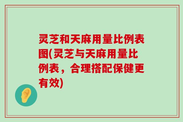 灵芝和天麻用量比例表图(灵芝与天麻用量比例表，合理搭配保健更有效)