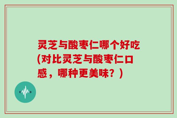 灵芝与酸枣仁哪个好吃(对比灵芝与酸枣仁口感，哪种更美味？)