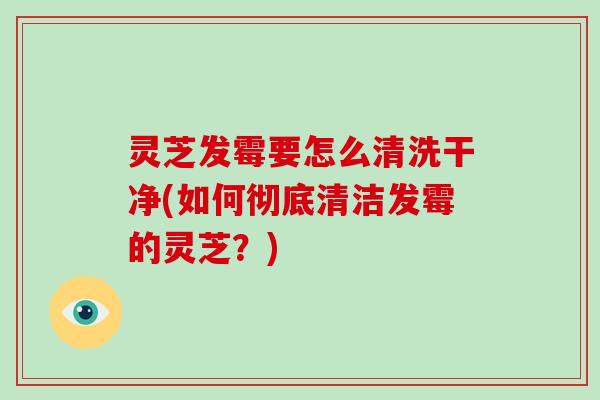 灵芝发霉要怎么清洗干净(如何彻底清洁发霉的灵芝？)