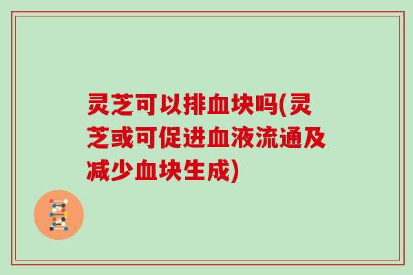 灵芝可以排块吗(灵芝或可促进液流通及减少块生成)