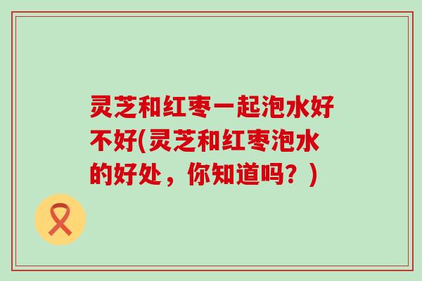 灵芝和红枣一起泡水好不好(灵芝和红枣泡水的好处，你知道吗？)