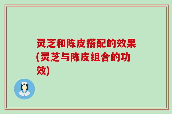 灵芝和陈皮搭配的效果(灵芝与陈皮组合的功效)