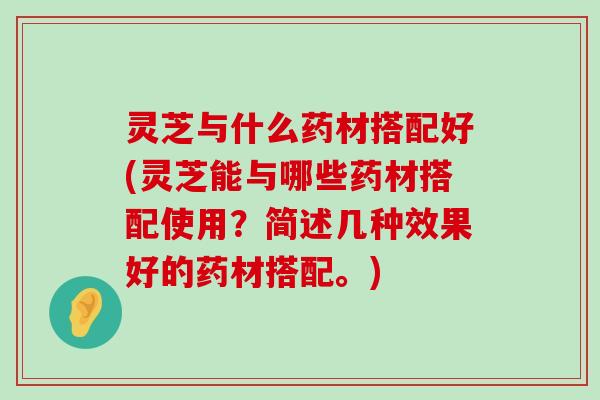 灵芝与什么药材搭配好(灵芝能与哪些药材搭配使用？简述几种效果好的药材搭配。)