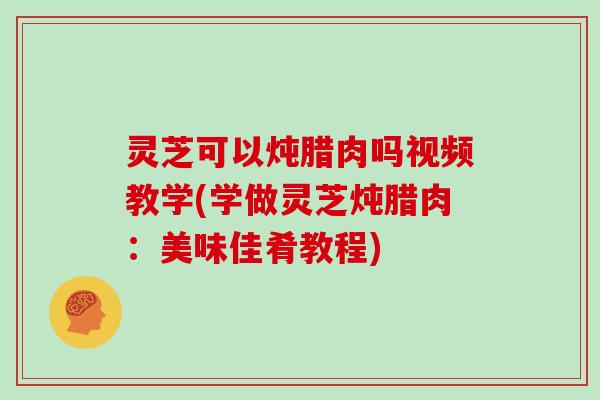 灵芝可以炖腊肉吗视频教学(学做灵芝炖腊肉：美味佳肴教程)