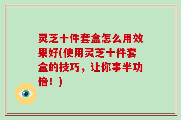 灵芝十件套盒怎么用效果好(使用灵芝十件套盒的技巧，让你事半功倍！)