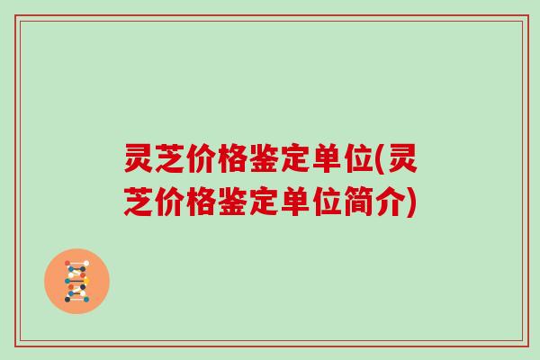 灵芝价格鉴定单位(灵芝价格鉴定单位简介)