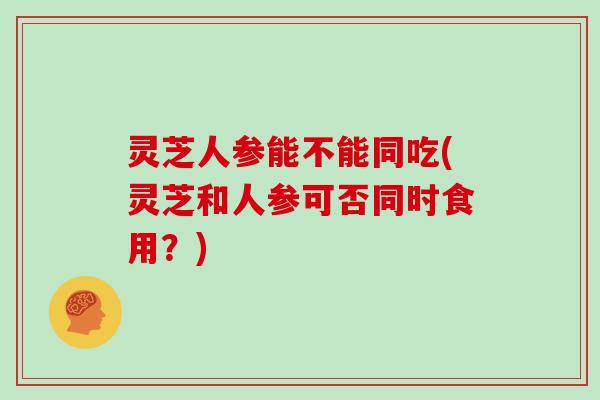 灵芝人参能不能同吃(灵芝和人参可否同时食用？)