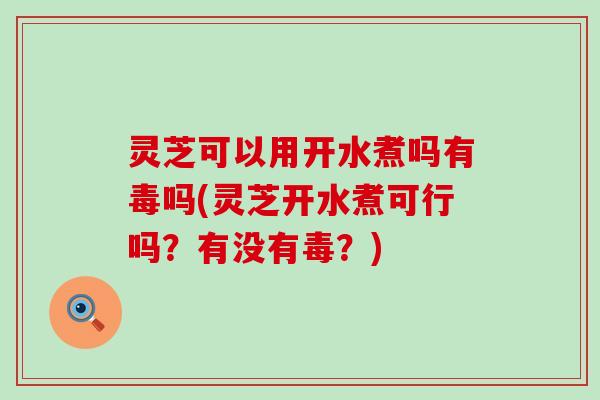 灵芝可以用开水煮吗有毒吗(灵芝开水煮可行吗？有没有毒？)