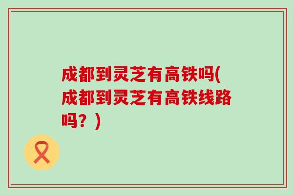 成都到灵芝有高铁吗(成都到灵芝有高铁线路吗？)