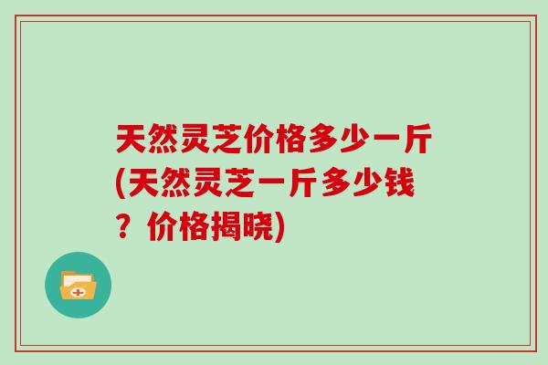 天然灵芝价格多少一斤(天然灵芝一斤多少钱？价格揭晓)