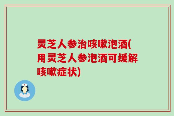 灵芝人参泡酒(用灵芝人参泡酒可缓解症状)