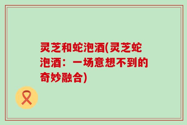 灵芝和蛇泡酒(灵芝蛇泡酒：一场意想不到的奇妙融合)