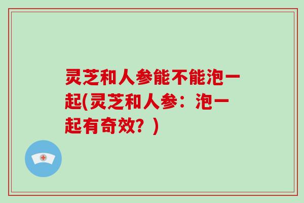 灵芝和人参能不能泡一起(灵芝和人参：泡一起有奇效？)