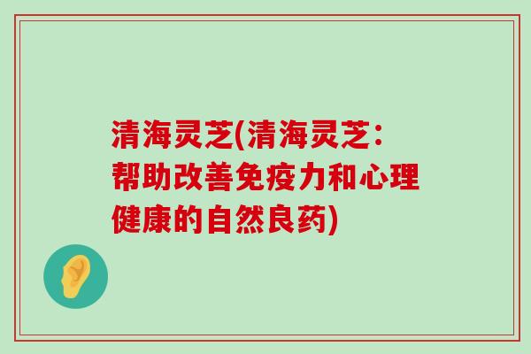 清海灵芝(清海灵芝：帮助改善免疫力和心理健康的自然良药)