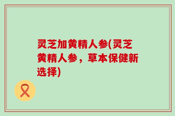 灵芝加黄精人参(灵芝黄精人参，草本保健新选择)