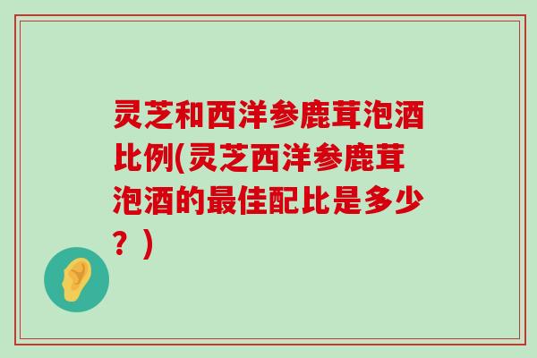 灵芝和西洋参鹿茸泡酒比例(灵芝西洋参鹿茸泡酒的佳配比是多少？)