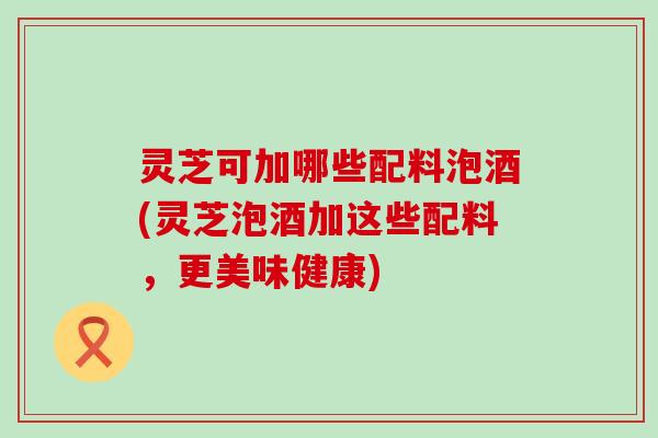 灵芝可加哪些配料泡酒(灵芝泡酒加这些配料，更美味健康)