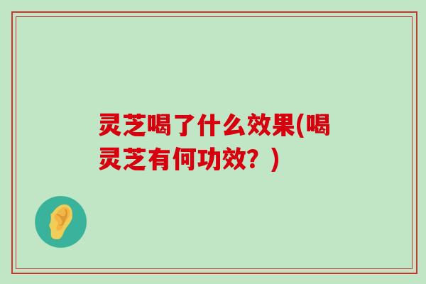 灵芝喝了什么效果(喝灵芝有何功效？)