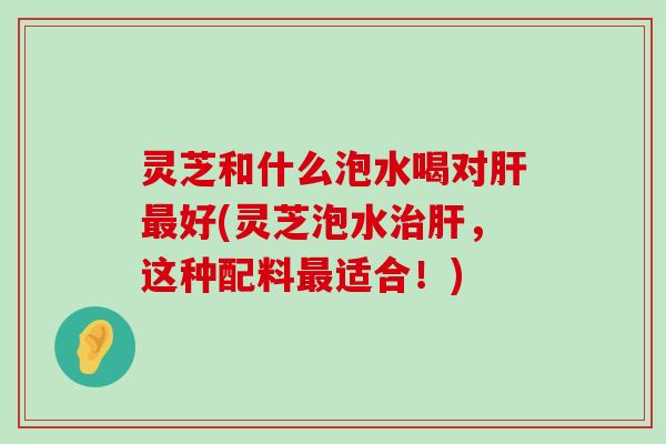 灵芝和什么泡水喝对好(灵芝泡水，这种配料适合！)