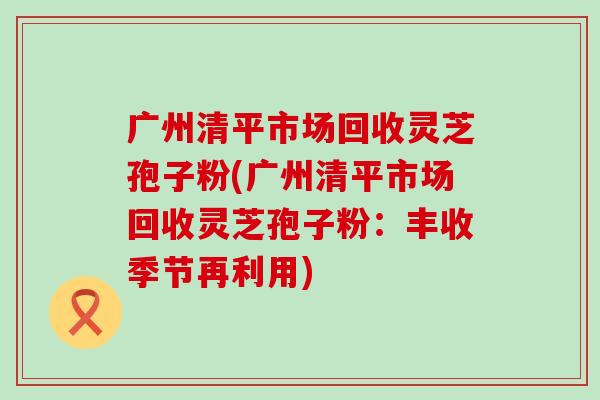 广州清平市场回收灵芝孢子粉(广州清平市场回收灵芝孢子粉：丰收季节再利用)