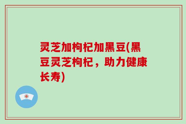 灵芝加枸杞加黑豆(黑豆灵芝枸杞，助力健康长寿)