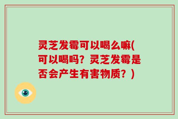 灵芝发霉可以喝么嘛(可以喝吗？灵芝发霉是否会产生有害物质？)