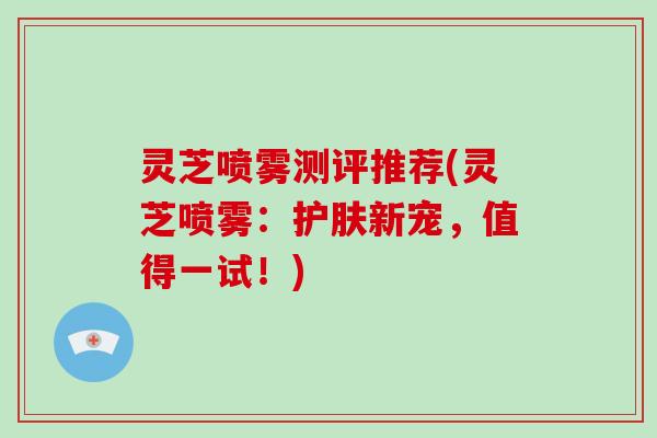 灵芝喷雾测评推荐(灵芝喷雾：护肤新宠，值得一试！)