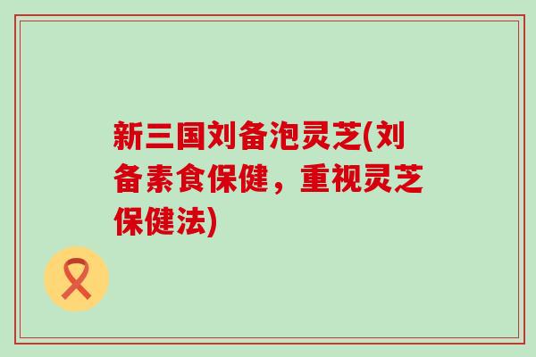 新三国刘备泡灵芝(刘备素食保健，重视灵芝保健法)