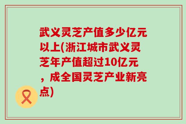 武义灵芝产值多少亿元以上(浙江城市武义灵芝年产值超过10亿元，成全国灵芝产业新亮点)