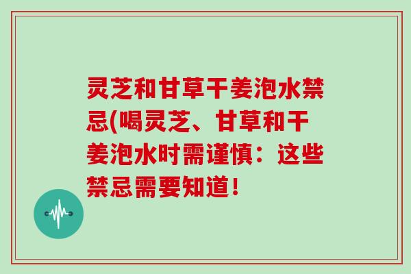 灵芝和甘草干姜泡水禁忌(喝灵芝、甘草和干姜泡水时需谨慎：这些禁忌需要知道！