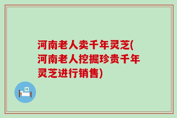 河南老人卖千年灵芝(河南老人挖掘珍贵千年灵芝进行销售)