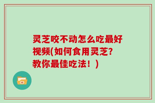 灵芝咬不动怎么吃好视频(如何食用灵芝？教你佳吃法！)