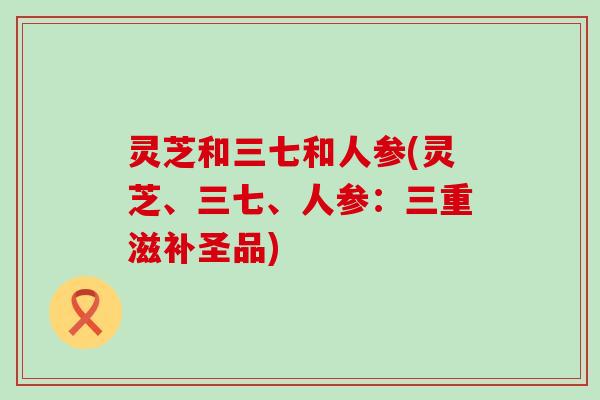 灵芝和三七和人参(灵芝、三七、人参：三重滋补圣品)