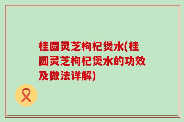 桂圆灵芝枸杞煲水(桂圆灵芝枸杞煲水的功效及做法详解)