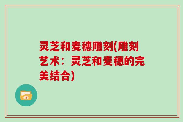 灵芝和麦穗雕刻(雕刻艺术：灵芝和麦穗的完美结合)