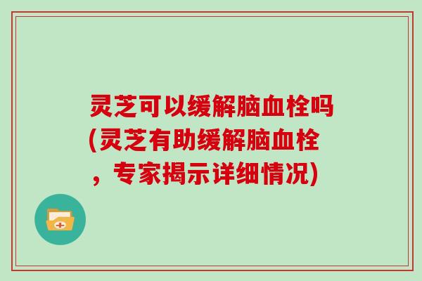 灵芝可以缓解脑吗(灵芝有助缓解脑，专家揭示详细情况)