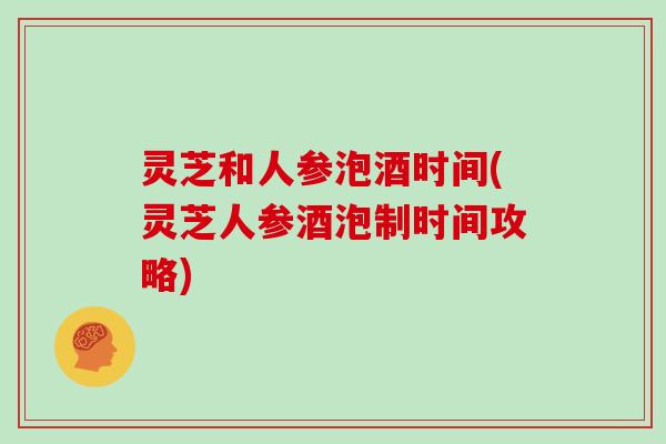 灵芝和人参泡酒时间(灵芝人参酒泡制时间攻略)