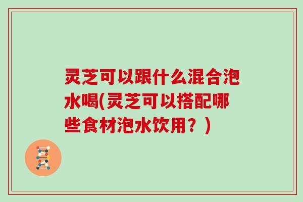 灵芝可以跟什么混合泡水喝(灵芝可以搭配哪些食材泡水饮用？)