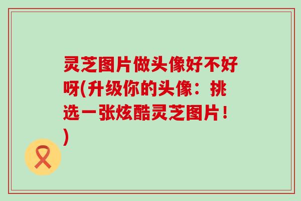 灵芝图片做头像好不好呀(升级你的头像：挑选一张炫酷灵芝图片！)