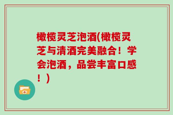 橄榄灵芝泡酒(橄榄灵芝与清酒完美融合！学会泡酒，品尝丰富口感！)