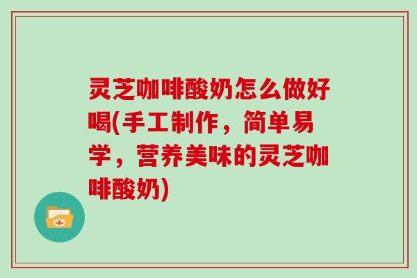 灵芝咖啡酸奶怎么做好喝(手工制作，简单易学，营养美味的灵芝咖啡酸奶)