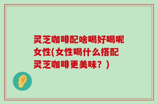 灵芝咖啡配啥喝好喝呢女性(女性喝什么搭配灵芝咖啡更美味？)