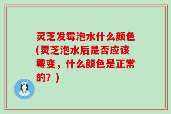 灵芝发霉泡水什么颜色(灵芝泡水后是否应该霉变，什么颜色是正常的？)