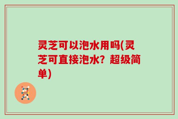 灵芝可以泡水用吗(灵芝可直接泡水？超级简单)